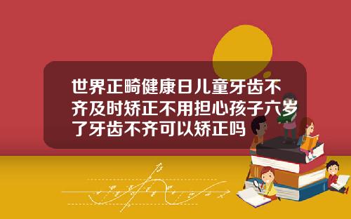世界正畸健康日儿童牙齿不齐及时矫正不用担心孩子六岁了牙齿不齐可以矫正吗