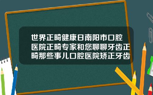 世界正畸健康日南阳市口腔医院正畸专家和您聊聊牙齿正畸那些事儿口腔医院矫正牙齿怎么样啊