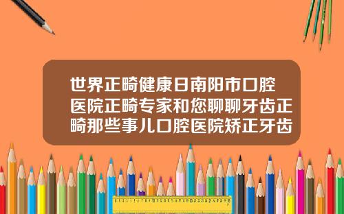 世界正畸健康日南阳市口腔医院正畸专家和您聊聊牙齿正畸那些事儿口腔医院矫正牙齿怎么样啊