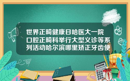 世界正畸健康日哈医大一院口腔正畸科举行大型义诊等系列活动哈尔滨哪里矫正牙齿便宜又好