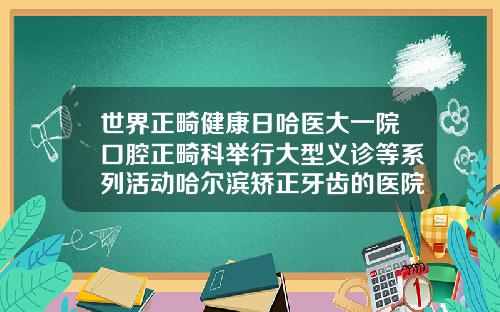 世界正畸健康日哈医大一院口腔正畸科举行大型义诊等系列活动哈尔滨矫正牙齿的医院排名