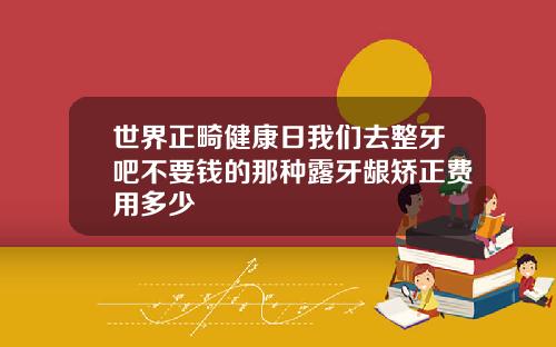 世界正畸健康日我们去整牙吧不要钱的那种露牙龈矫正费用多少