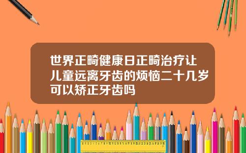 世界正畸健康日正畸治疗让儿童远离牙齿的烦恼二十几岁可以矫正牙齿吗