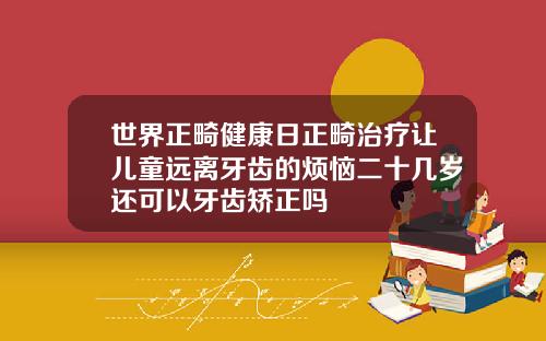 世界正畸健康日正畸治疗让儿童远离牙齿的烦恼二十几岁还可以牙齿矫正吗