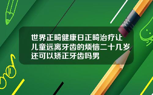 世界正畸健康日正畸治疗让儿童远离牙齿的烦恼二十几岁还可以矫正牙齿吗男