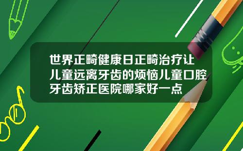 世界正畸健康日正畸治疗让儿童远离牙齿的烦恼儿童口腔牙齿矫正医院哪家好一点