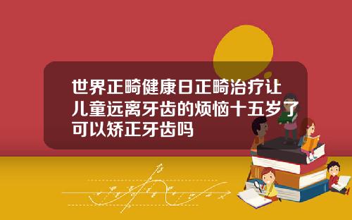 世界正畸健康日正畸治疗让儿童远离牙齿的烦恼十五岁了可以矫正牙齿吗