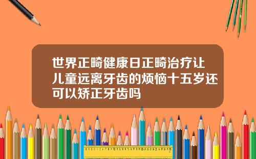 世界正畸健康日正畸治疗让儿童远离牙齿的烦恼十五岁还可以矫正牙齿吗