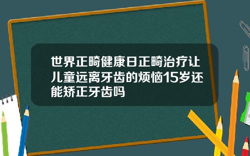 世界正畸健康日正畸治疗让儿童远离牙齿的烦恼15岁还能矫正牙齿吗