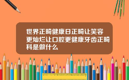 世界正畸健康日正畸让笑容更灿烂让口腔更健康牙齿正畸科是做什么