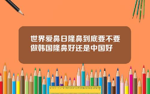 世界爱鼻日隆鼻到底要不要做韩国隆鼻好还是中国好