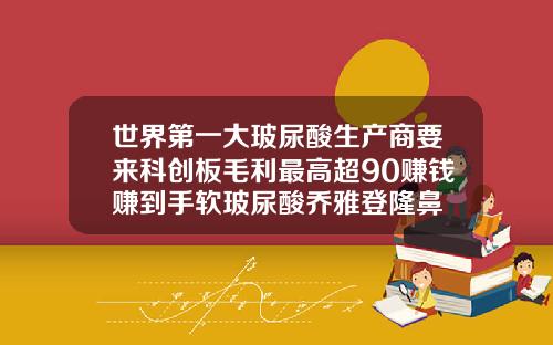 世界第一大玻尿酸生产商要来科创板毛利最高超90赚钱赚到手软玻尿酸乔雅登隆鼻