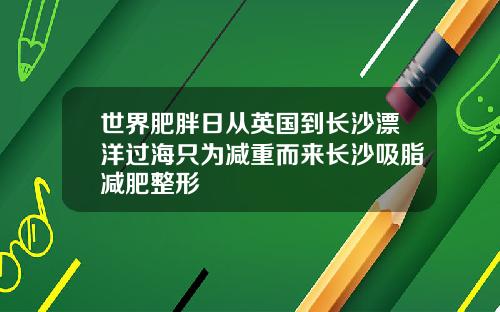 世界肥胖日从英国到长沙漂洋过海只为减重而来长沙吸脂减肥整形