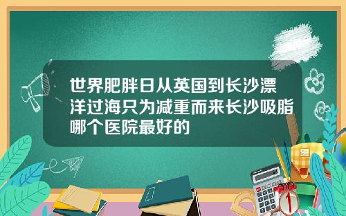 世界肥胖日从英国到长沙漂洋过海只为减重而来长沙吸脂哪个医院最好的