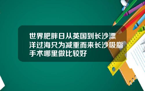 世界肥胖日从英国到长沙漂洋过海只为减重而来长沙吸脂手术哪里做比较好