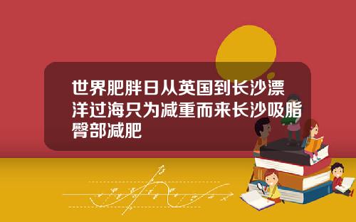 世界肥胖日从英国到长沙漂洋过海只为减重而来长沙吸脂臀部减肥