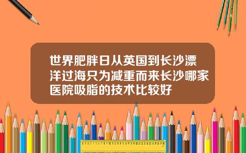 世界肥胖日从英国到长沙漂洋过海只为减重而来长沙哪家医院吸脂的技术比较好