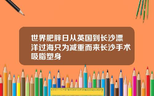 世界肥胖日从英国到长沙漂洋过海只为减重而来长沙手术吸脂塑身