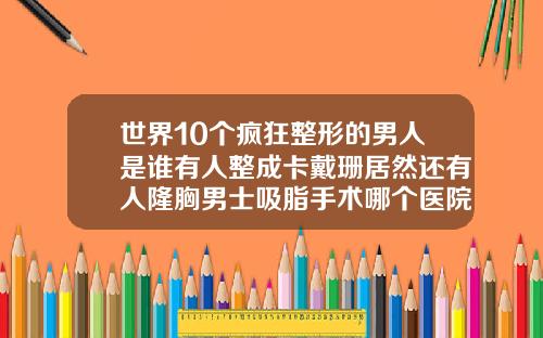 世界10个疯狂整形的男人是谁有人整成卡戴珊居然还有人隆胸男士吸脂手术哪个医院好