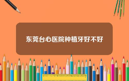东莞台心医院种植牙好不好