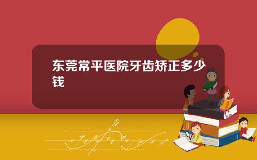东莞常平医院牙齿矫正多少钱