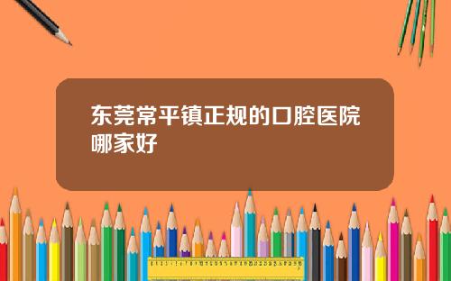 东莞常平镇正规的口腔医院哪家好