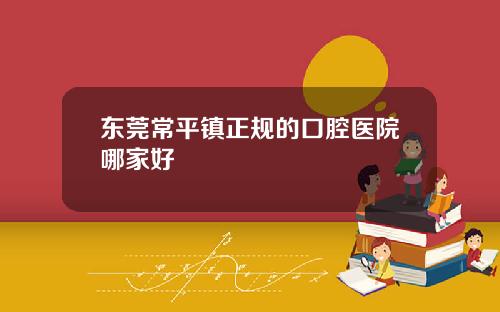 东莞常平镇正规的口腔医院哪家好