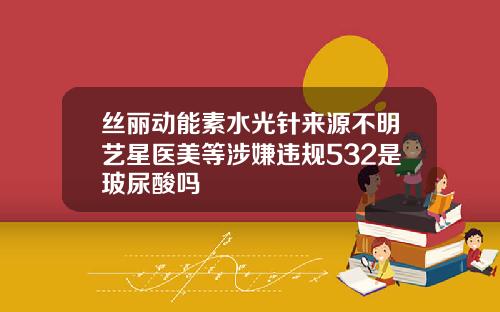 丝丽动能素水光针来源不明艺星医美等涉嫌违规532是玻尿酸吗