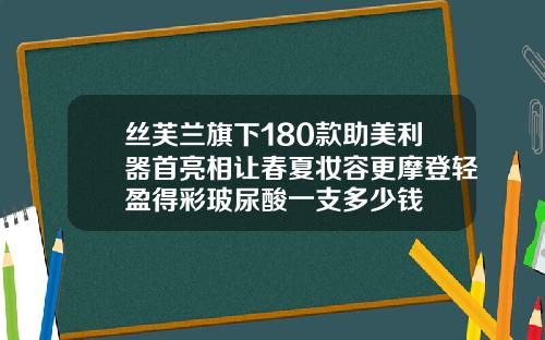 丝芙兰旗下180款助美利器首亮相让春夏妆容更摩登轻盈得彩玻尿酸一支多少钱
