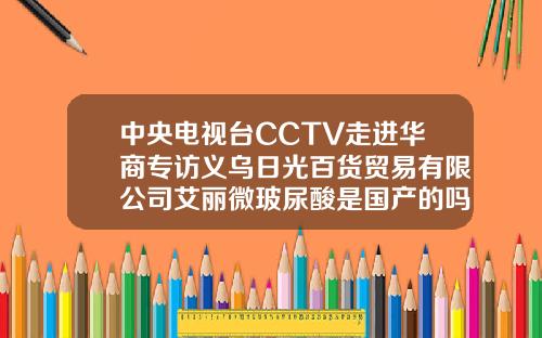中央电视台CCTV走进华商专访义乌日光百货贸易有限公司艾丽微玻尿酸是国产的吗