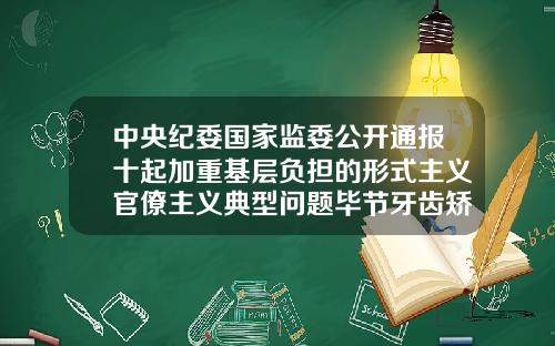 中央纪委国家监委公开通报十起加重基层负担的形式主义官僚主义典型问题毕节牙齿矫正哪里好