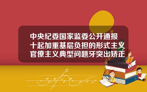 中央纪委国家监委公开通报十起加重基层负担的形式主义官僚主义典型问题牙突出矫正需要多少钱