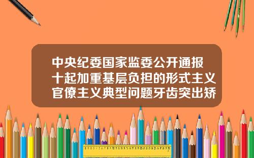 中央纪委国家监委公开通报十起加重基层负担的形式主义官僚主义典型问题牙齿突出矫正的费用