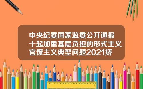 中央纪委国家监委公开通报十起加重基层负担的形式主义官僚主义典型问题2021矫正牙齿收费价目表最新