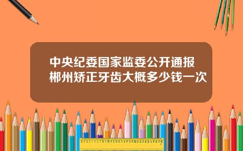 中央纪委国家监委公开通报郴州矫正牙齿大概多少钱一次