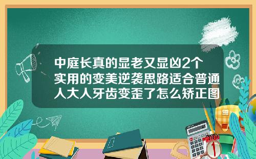 中庭长真的显老又显凶2个实用的变美逆袭思路适合普通人大人牙齿变歪了怎么矫正图片