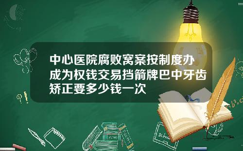 中心医院腐败窝案按制度办成为权钱交易挡箭牌巴中牙齿矫正要多少钱一次