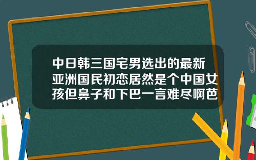 中日韩三国宅男选出的最新亚洲国民初恋居然是个中国女孩但鼻子和下巴一言难尽啊芭比平行双眼皮多少钱