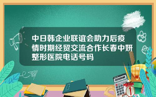 中日韩企业联谊会助力后疫情时期经贸交流合作长春中妍整形医院电话号码