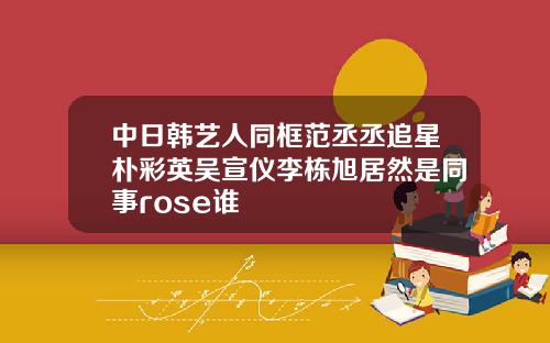 中日韩艺人同框范丞丞追星朴彩英吴宣仪李栋旭居然是同事rose谁