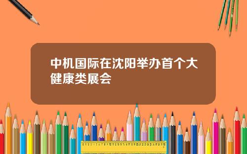 中机国际在沈阳举办首个大健康类展会