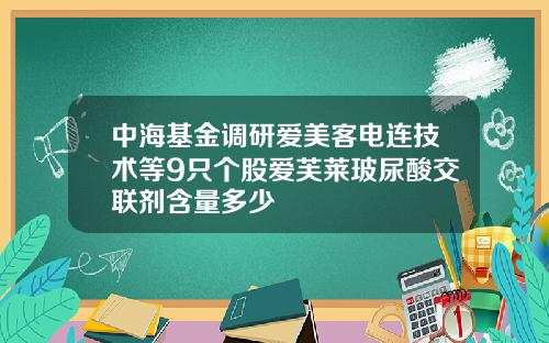 中海基金调研爱美客电连技术等9只个股爱芙莱玻尿酸交联剂含量多少