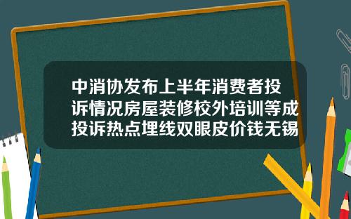 中消协发布上半年消费者投诉情况房屋装修校外培训等成投诉热点埋线双眼皮价钱无锡