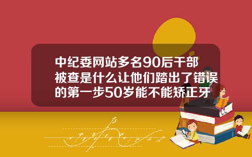 中纪委网站多名90后干部被查是什么让他们踏出了错误的第一步50岁能不能矫正牙齿