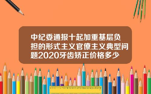 中纪委通报十起加重基层负担的形式主义官僚主义典型问题2020牙齿矫正价格多少钱