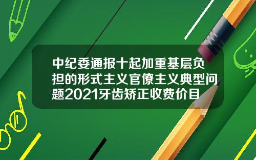 中纪委通报十起加重基层负担的形式主义官僚主义典型问题2021牙齿矫正收费价目表