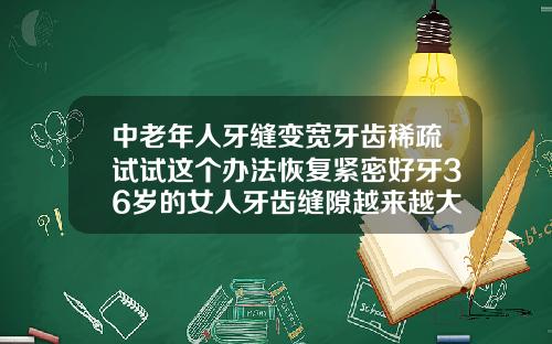 中老年人牙缝变宽牙齿稀疏试试这个办法恢复紧密好牙36岁的女人牙齿缝隙越来越大是缺什么吗