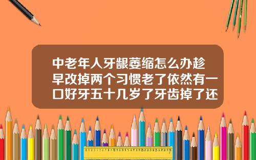 中老年人牙龈萎缩怎么办趁早改掉两个习惯老了依然有一口好牙五十几岁了牙齿掉了还要补牙吗