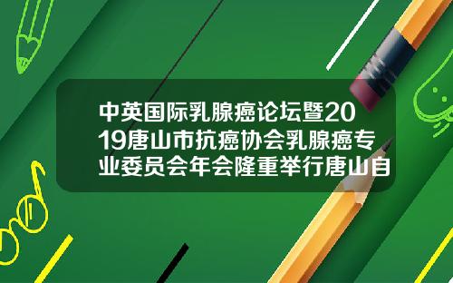 中英国际乳腺癌论坛暨2019唐山市抗癌协会乳腺癌专业委员会年会隆重举行唐山自体脂肪填充医院