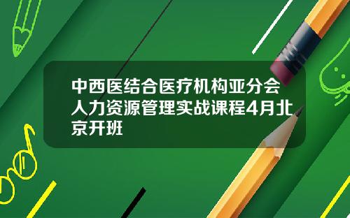 中西医结合医疗机构亚分会人力资源管理实战课程4月北京开班